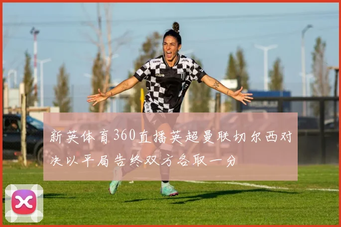 新英体育360直播英超曼联切尔西对决以平局告终双方各取一分