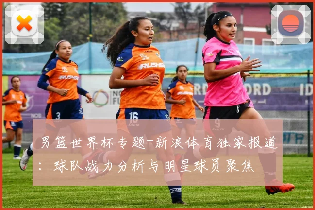 男篮世界杯专题-新浪体育独家报道：球队战力分析与明星球员聚焦