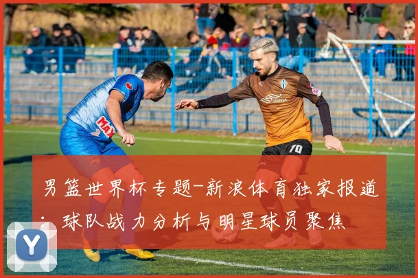 男篮世界杯专题-新浪体育独家报道：球队战力分析与明星球员聚焦