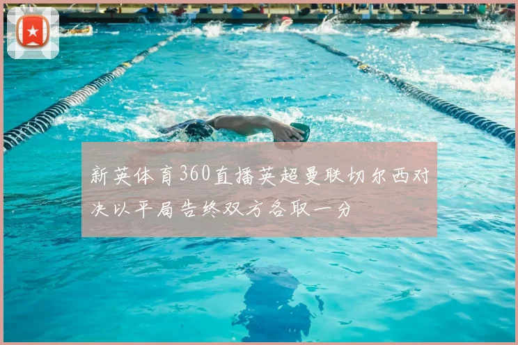 新英体育360直播英超曼联切尔西对决以平局告终双方各取一分