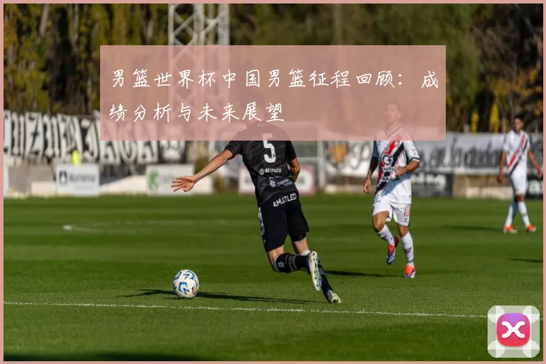 男篮世界杯中国男篮征程回顾：成绩分析与未来展望