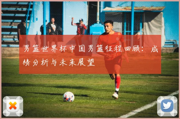 男篮世界杯中国男篮征程回顾：成绩分析与未来展望