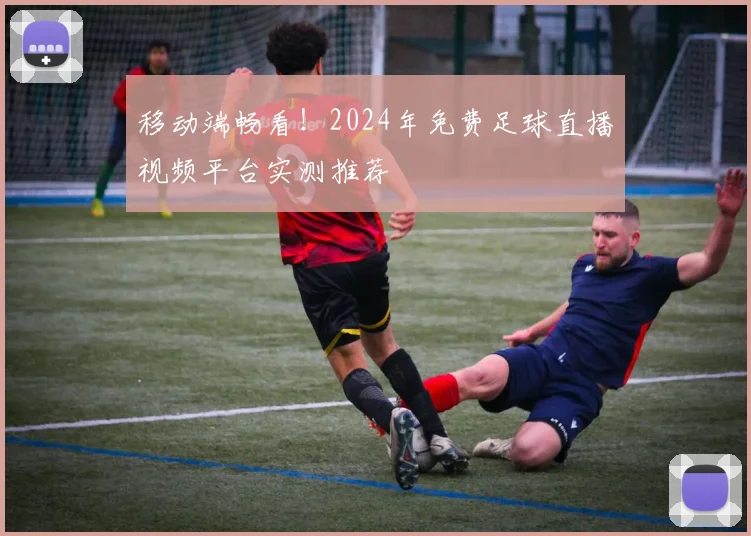 移动端畅看！2024年免费足球直播视频平台实测推荐